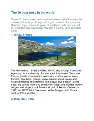 The 10 best treks in the world
These 10 classic treks are for serious walkers. All of them require
a sturdy pair of lungs, fit legs and a good amount of preparation.
However, if you choose to go on any of these trails then you will
be rewarded with experiences that last a lifetime. In no particular
order:
1. GR20, France
I
This demanding 15- day (168km, 104mi) slog through Corsica is
legendary for the diversity of landscapes it traverses. There are
forests, granite moonscapes, windswept craters, glacial lakes,
torrents, peat bogs, maquis, snow-capped peaks, plains and
névés (stretches of ice formed from snow). But it doesn’t come
easy: the path is rocky and sometimes steep, and includes rickety
bridges and slippery rock faces – all part of the fun. Created in
1972, the GR20 links Calenzana, in the Balagne, with Conca,
north of Porto Vecchio.
2. Inca Trail, Peru
 