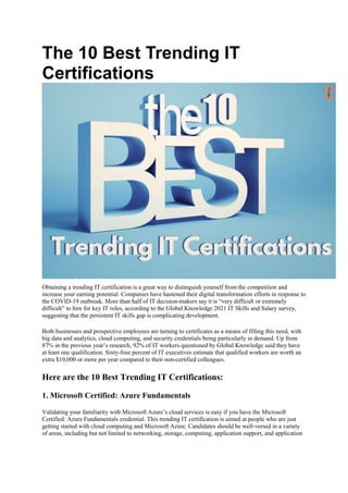 The 10 Best Trending IT
Certifications
Obtaining a trending IT certification is a great way to distinguish yourself from the competition and
increase your earning potential. Companies have hastened their digital transformation efforts in response to
the COVID-19 outbreak. More than half of IT decision-makers say it is “very difficult or extremely
difficult” to hire for key IT roles, according to the Global Knowledge 2021 IT Skills and Salary survey,
suggesting that the persistent IT skills gap is complicating development.
Both businesses and prospective employees are turning to certificates as a means of filling this need, with
big data and analytics, cloud computing, and security credentials being particularly in demand. Up from
87% in the previous year’s research, 92% of IT workers questioned by Global Knowledge said they have
at least one qualification. Sixty-four percent of IT executives estimate that qualified workers are worth an
extra $10,000 or more per year compared to their non-certified colleagues.
Here are the 10 Best Trending IT Certifications:
1. Microsoft Certified: Azure Fundamentals
Validating your familiarity with Microsoft Azure’s cloud services is easy if you have the Microsoft
Certified: Azure Fundamentals credential. This trending IT certification is aimed at people who are just
getting started with cloud computing and Microsoft Azure. Candidates should be well-versed in a variety
of areas, including but not limited to networking, storage, computing, application support, and application
 
