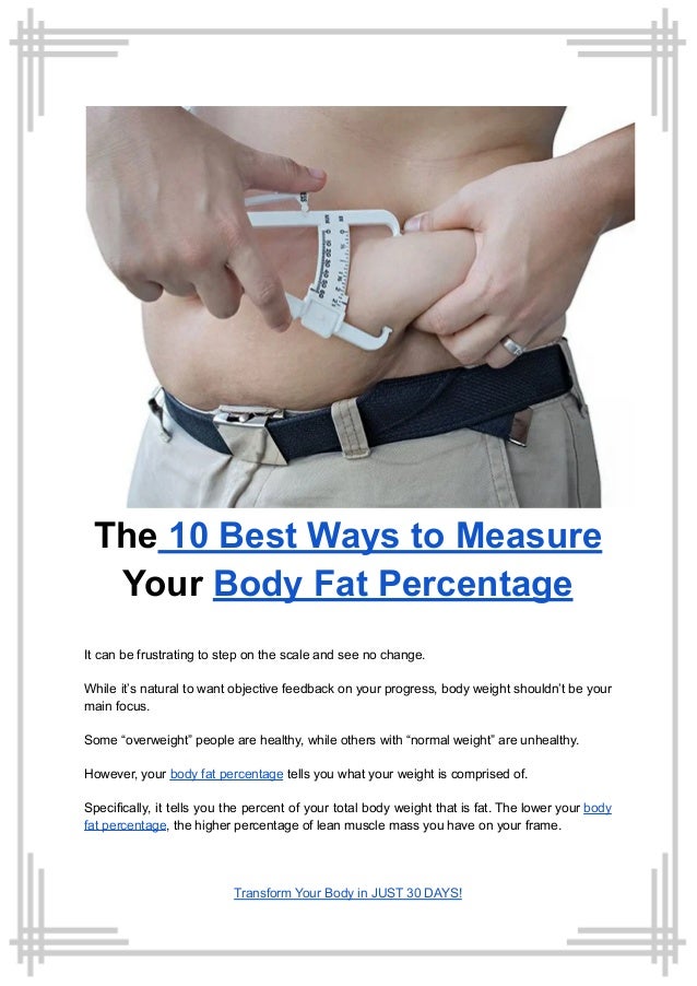 The 10 Best Ways to Measure
Your Body Fat Percentage
It can be frustrating to step on the scale and see no change.
While it’s natural to want objective feedback on your progress, body weight shouldn’t be your
main focus.
Some “overweight” people are healthy, while others with “normal weight” are unhealthy.
However, your body fat percentage tells you what your weight is comprised of.
Specifically, it tells you the percent of your total body weight that is fat. The lower your body
fat percentage, the higher percentage of lean muscle mass you have on your frame.
Transform Your Body in JUST 30 DAYS!
 