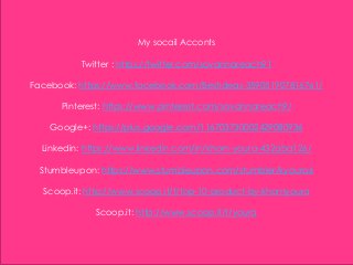 My socail Acconts
Twitter : https://twitter.com/sovannareach91
Facebook: https://www.facebook.com/Bestideas-359051907816761/
Pinterest: https://www.pinterest.com/sovannareach9/
Google+: https://plus.google.com/116703730002429080936
Linkedin: https://www.linkedin.com/in/khorn-youra-432aba126/
Stumbleupon: https://www.stumbleupon.com/stumbler/kyoura6
Scoop.it: http://www.scoop.it/t/top-10-product-by-khornyoura
Scoop.it: http://www.scoop.it/t/youra
 