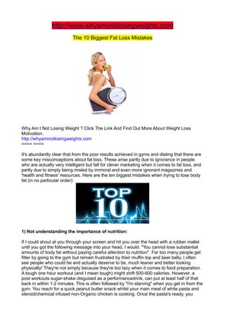 http://www.whyaminotlosingweightx.com
                          The 10 Biggest Fat Loss Mistakes




Why Am I Not Losing Weight ? Click The Link And Find Out More About Weight Loss
Motivation.
http://whyaminotlosingweightx.com
==== ====

It's abundantly clear that from the poor results achieved in gyms and dieting that there are
some key misconceptions about fat loss. These arise partly due to ignorance in people
who are actually very intelligent but fall for clever marketing when it comes to fat loss, and
partly due to simply being misled by immoral and even more ignorant magazines and
'health and fitness' resources. Here are the ten biggest mistakes when trying to lose body
fat (in no particular order):




1) Not understanding the importance of nutrition:

If I could shout at you through your screen and hit you over the head with a rubber mallet
until you got the following message into your head, I would. "You cannot lose substantial
amounts of body fat without paying careful attention to nutrition". Far too many people get
fitter by going to the gym but remain frustrated by their muffin top and beer belly. I often
see people who could be and actually deserve to be, much leaner and better looking
physically! They're not simply because they're too lazy when it comes to food preparation.
A tough one hour workout (and I mean tough) might shift 500-600 calories. However, a
post workouts sugar-shake disguised as a performancedrink, can put at least half of that
back in within 1-2 minutes. This is often followed by "I'm starving" when you get in from the
gym. You reach for a quick peanut butter snack whilst your main meal of white pasta and
steroid/chemical infused non-Organic chicken is cooking. Once the pasta's ready, you
 