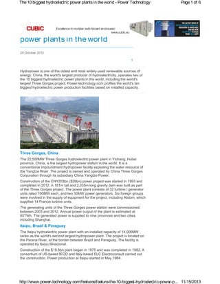 The 10 biggest hydroelectric power plants in the world - Power Technology

Page 1 of 6

The 10 biggest hydroelectric
power plants in the world
28 October 2013
Share
Share

1

Hydropower is one of the oldest and most widely-used renewable sources of
energy. China, the world's largest producer of hydroelectricity, operates two of
the 10 biggest hydroelectric power plants in the world, including the world's
largest Three Gorges project. Power-technology.com profiles the world's ten
biggest hydroelectric power production facilities based on installed capacity.

Three Gorges, China
The 22,500MW Three Gorges hydroelectric power plant in Yichang, Hubei
province, China, is the largest hydropower station in the world. It is a
conventional impoundment hydropower facility exploiting the water resource of
the Yangtze River. The project is owned and operated by China Three Gorges
Corporation through its subsidiary China Yangtze Power.
Construction of the CNY203bn ($29bn) power project was started in 1993 and
completed in 2012. A 181m tall and 2,335m long gravity dam was built as part
of the Three Gorges project. The power plant consists of 32 turbine / generator
units rated 700MW each, and two 50MW power generators. Six foreign groups
were involved in the supply of equipment for the project, including Alstom, which
supplied 14 Francis turbine units.
The generating units of the Three Gorges power station were commissioned
between 2003 and 2012. Annual power output of the plant is estimated at
85TWh. The generated power is supplied to nine provinces and two cities,
including Shanghai.

Itaipu, Brazil & Paraguay
The Itaipu hydroelectric power plant with an installed capacity of 14,000MW
ranks as the world's second largest hydropower plant. The project is located on
the Parana River, at the border between Brazil and Paraguay. The facility is
operated by Itaipu Binacional.
Construction of the $19.6bn plant began in 1975 and was completed in 1982. A
consortium of US-based IECO and Italy-based ELC Electroconsult carried out
the construction. Power production at Itaipu started in May 1984.

http://www.power-technology.com/features/feature-the-10-biggest-hydroelectric-power-p... 11/15/2013

 