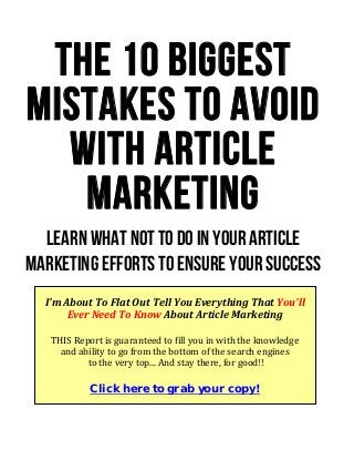 The 10 Biggest
Mistakes to Avoid
with Article
Marketing
Learn What NOT To Do In Your Article
Marketing Efforts to Ensure Your Success
I'm About To Flat Out Tell You Everything That You'll 
Ever Need To Know About Article Marketing 
 
THIS Report is guaranteed to fill you in with the knowledge  
and ability to go from the bottom of the search engines 
 to the very top... And stay there, for good!! 
 
Click here to grab your copy!
 