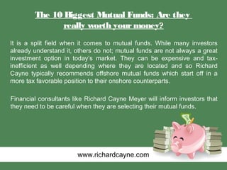 The 10 Biggest Mutual Funds: Are they
really worth yourmoney?
It is a split field when it comes to mutual funds. While many investors
already understand it, others do not; mutual funds are not always a great
investment option in today’s market. They can be expensive and tax-
inefficient as well depending where they are located and so Richard
Cayne typically recommends offshore mutual funds which start off in a
more tax favorable position to their onshore counterparts.
Financial consultants like Richard Cayne Meyer will inform investors that
they need to be careful when they are selecting their mutual funds.
www.richardcayne.com
 