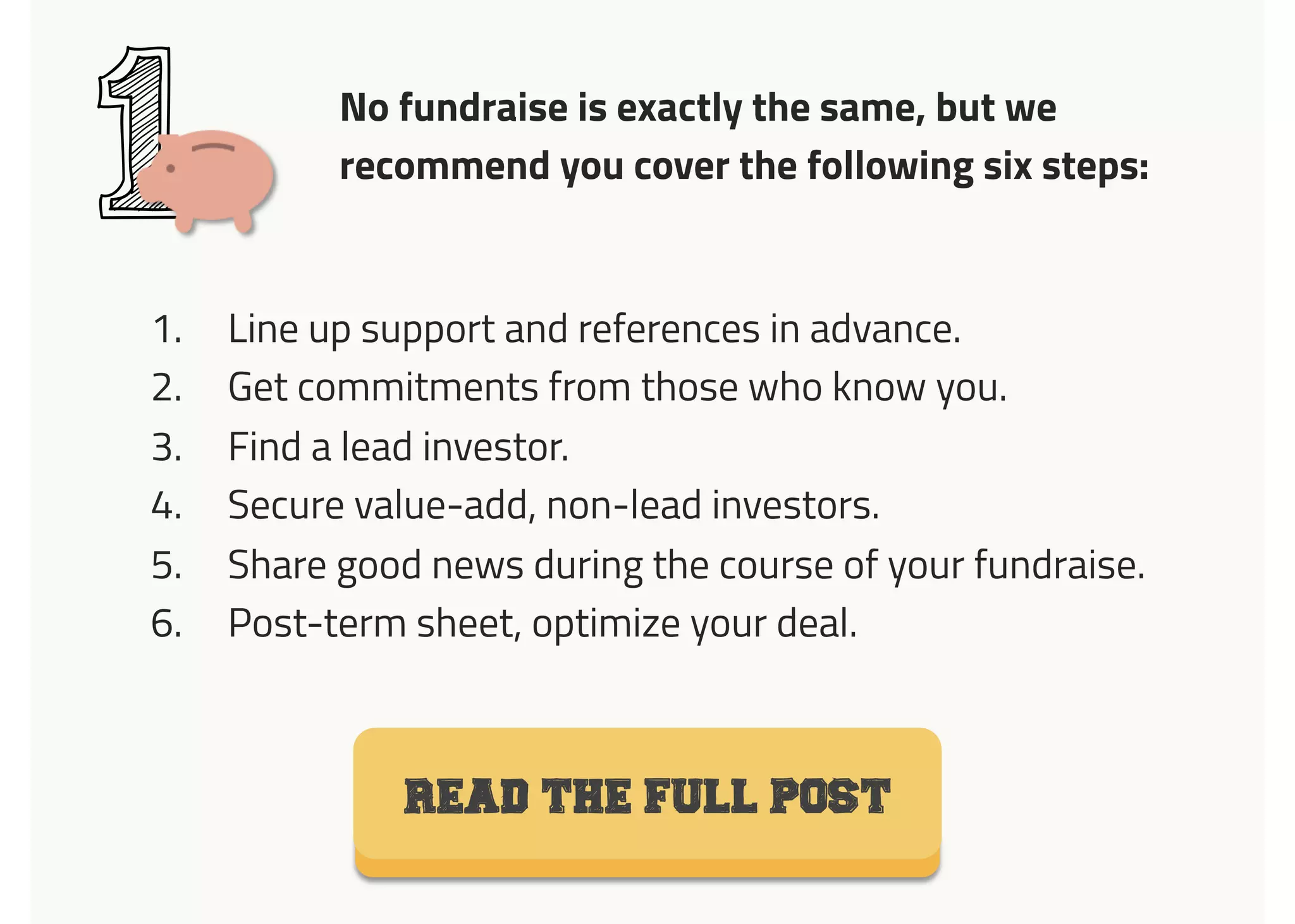 No fundraise is exactly the same, but we
recommend you cover the following six steps:
1
1.  Line up support and references in advance.
2.  Get commitments from those who know you.
3.  Find a lead investor.
4.  Secure value-add, non-lead investors.
5.  Share good news during the course of your fundraise.
6.  Post-term sheet, optimize your deal.
Read the full post
 