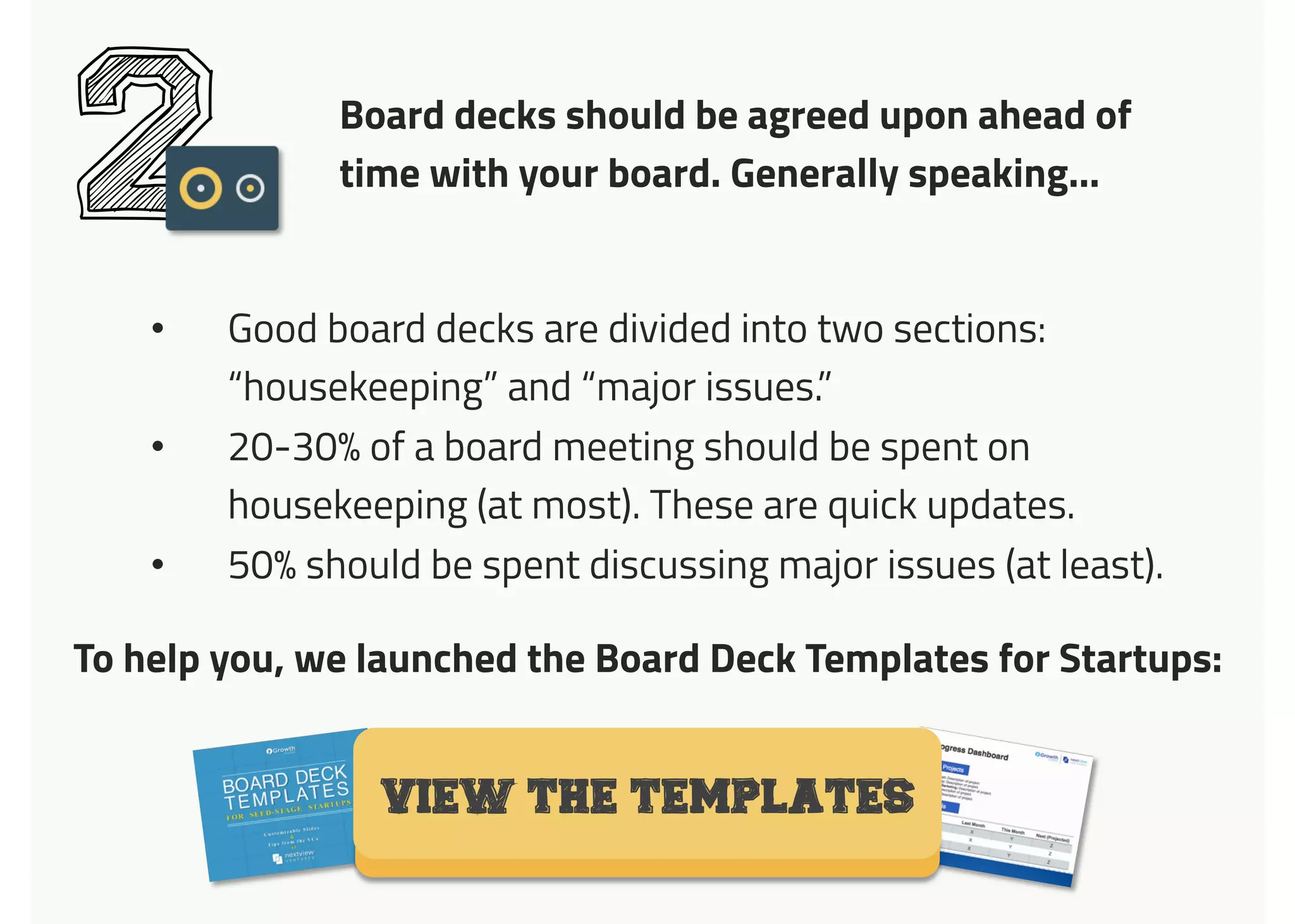Board decks should be agreed upon ahead of
time with your board. Generally speaking…
2
•  Good board decks are divided into two sections:
“housekeeping” and “major issues.”
•  20-30% of a board meeting should be spent on
housekeeping (at most). These are quick updates.
•  50% should be spent discussing major issues (at least).
VIEW THE TEMPLATES
To help you, we launched the Board Deck Templates for Startups:	
  
 