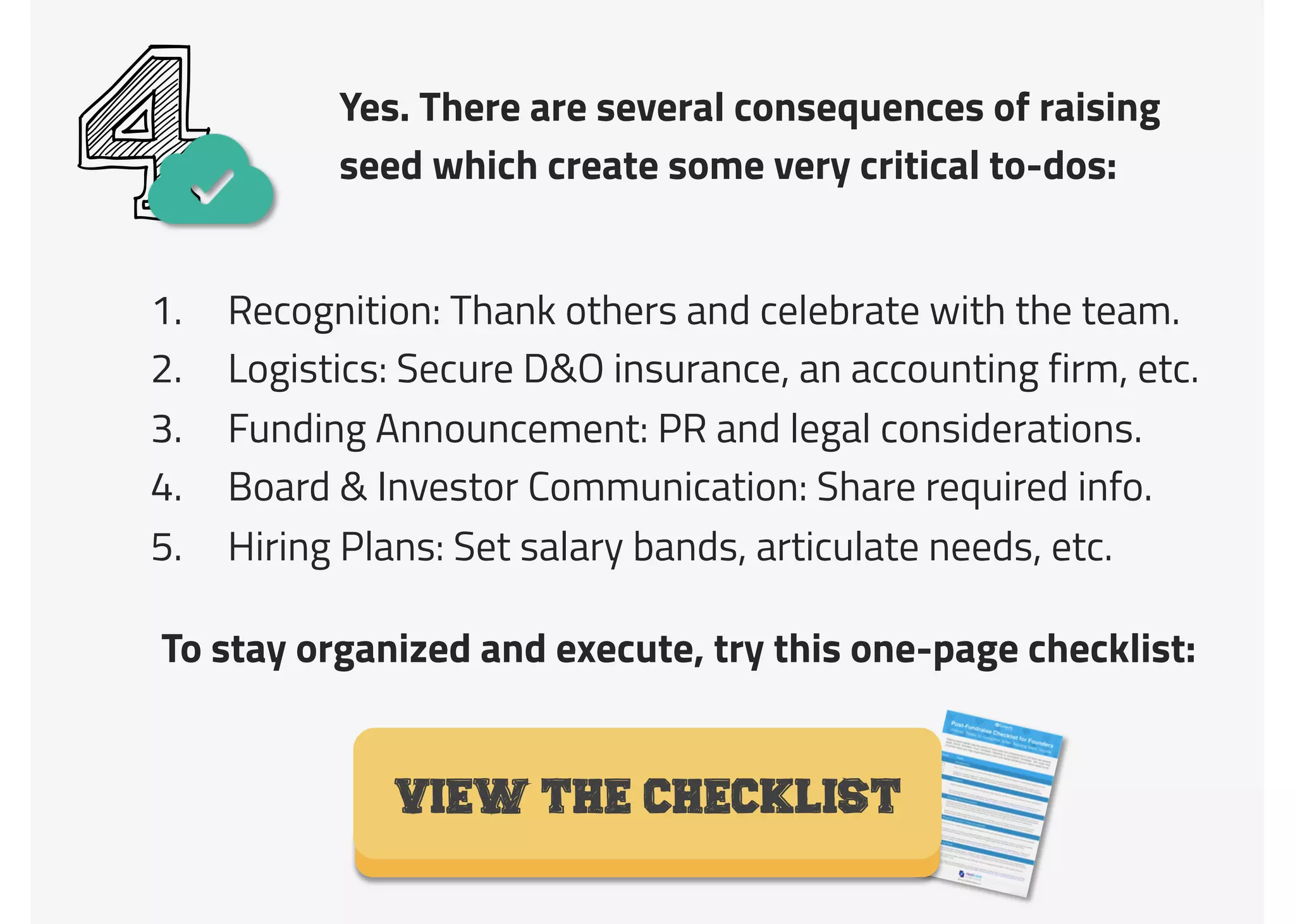 Yes. There are several consequences of raising
seed which create some very critical to-dos:
41.  Recognition: Thank others and celebrate with the team.
2.  Logistics: Secure D&O insurance, an accounting firm, etc.
3.  Funding Announcement: PR and legal considerations.
4.  Board & Investor Communication: Share required info.
5.  Hiring Plans: Set salary bands, articulate needs, etc.
VIEW THE CHECKLIST
To stay organized and execute, try this one-page checklist:
 