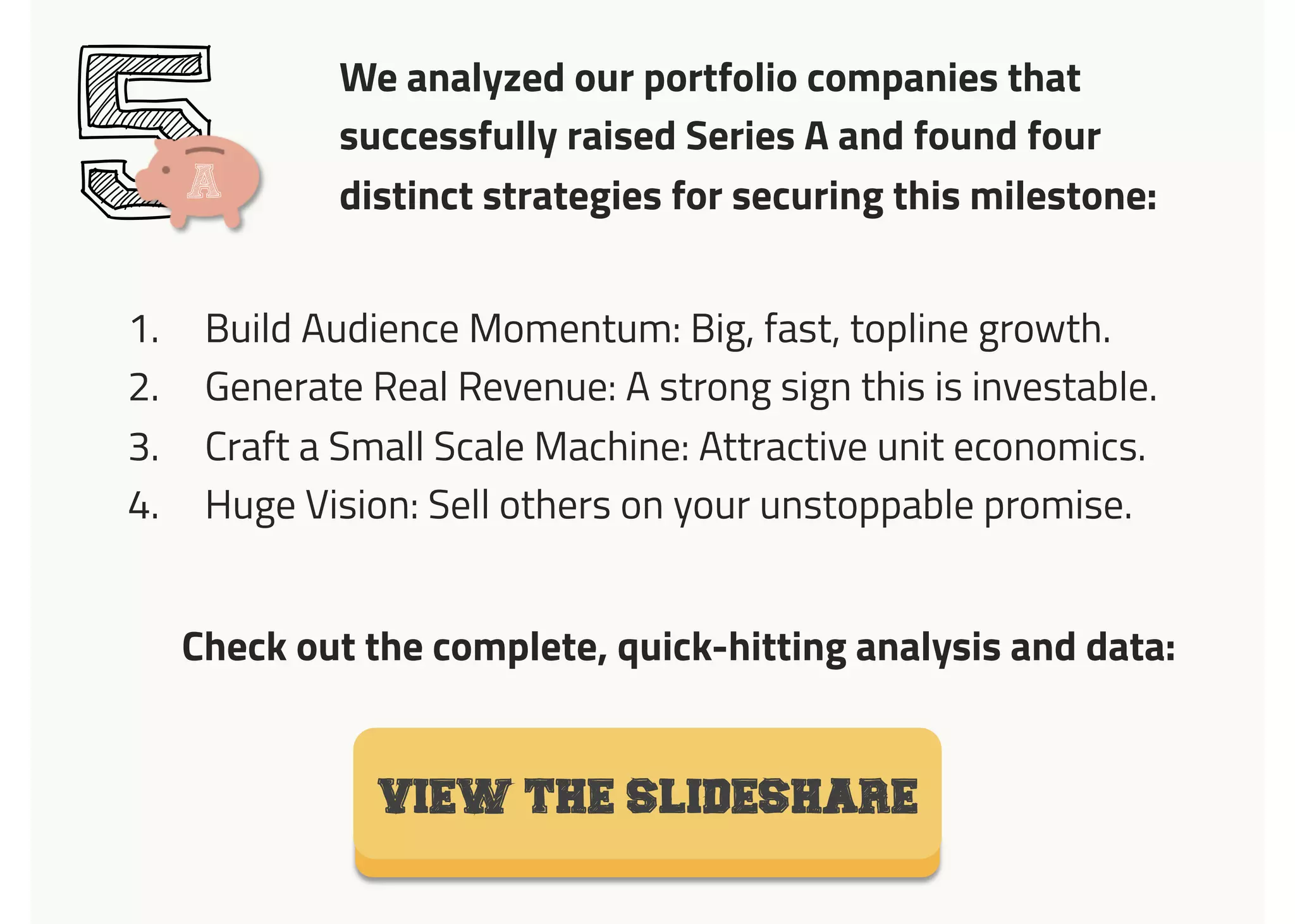 We analyzed our portfolio companies that
successfully raised Series A and found four
distinct strategies for securing this milestone:5
1.  Build Audience Momentum: Big, fast, topline growth.
2.  Generate Real Revenue: A strong sign this is investable.
3.  Craft a Small Scale Machine: Attractive unit economics.
4.  Huge Vision: Sell others on your unstoppable promise.
VIEW the SLIDESHARE
A
Check out the complete, quick-hitting analysis and data:
 