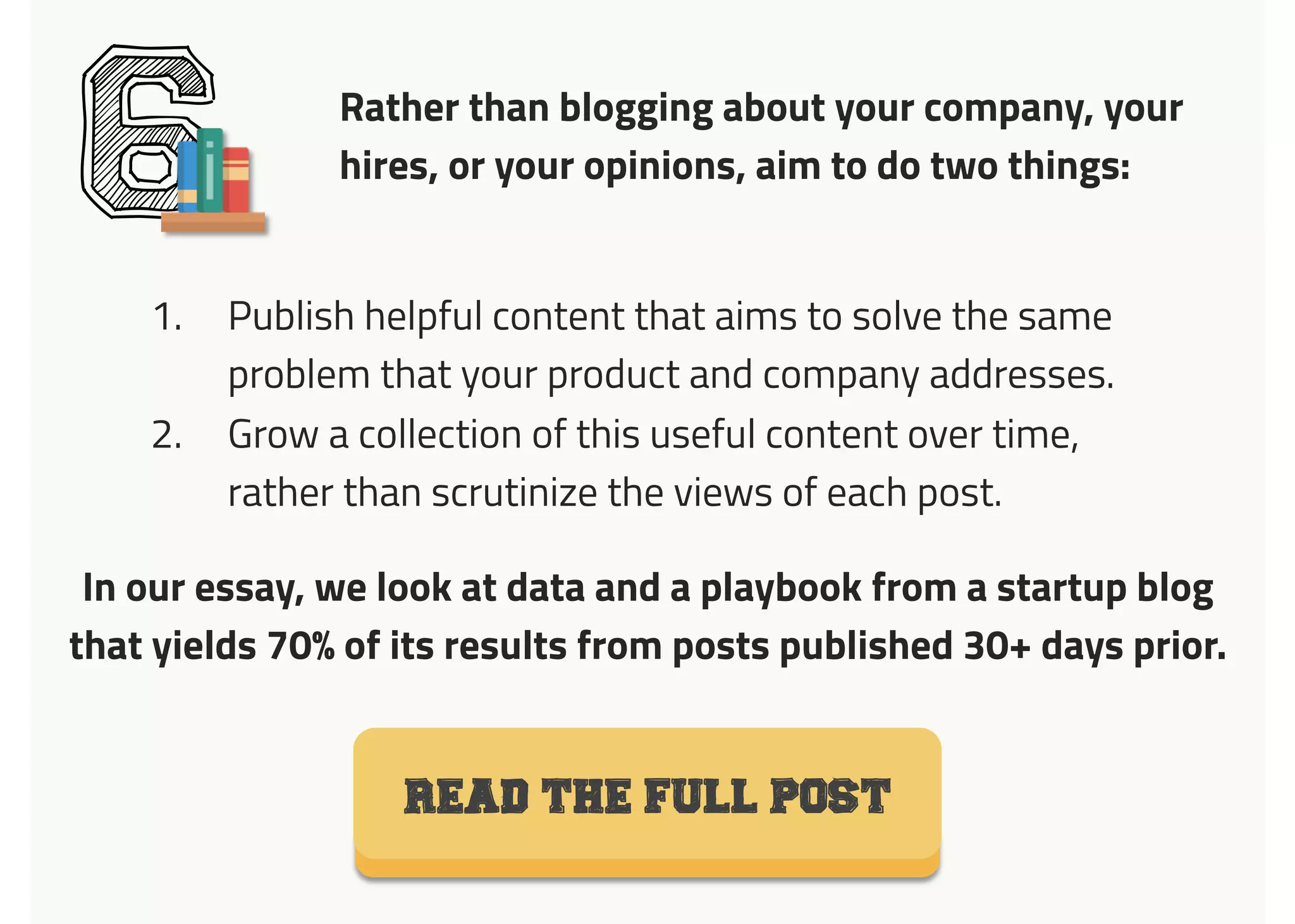 Rather than blogging about your company, your
hires, or your opinions, aim to do two things:
61.  Publish helpful content that aims to solve the same
problem that your product and company addresses.
2.  Grow a collection of this useful content over time,
rather than scrutinize the views of each post.
Read the full post
In our essay, we look at data and a playbook from a startup blog
that yields 70% of its results from posts published 30+ days prior.
 