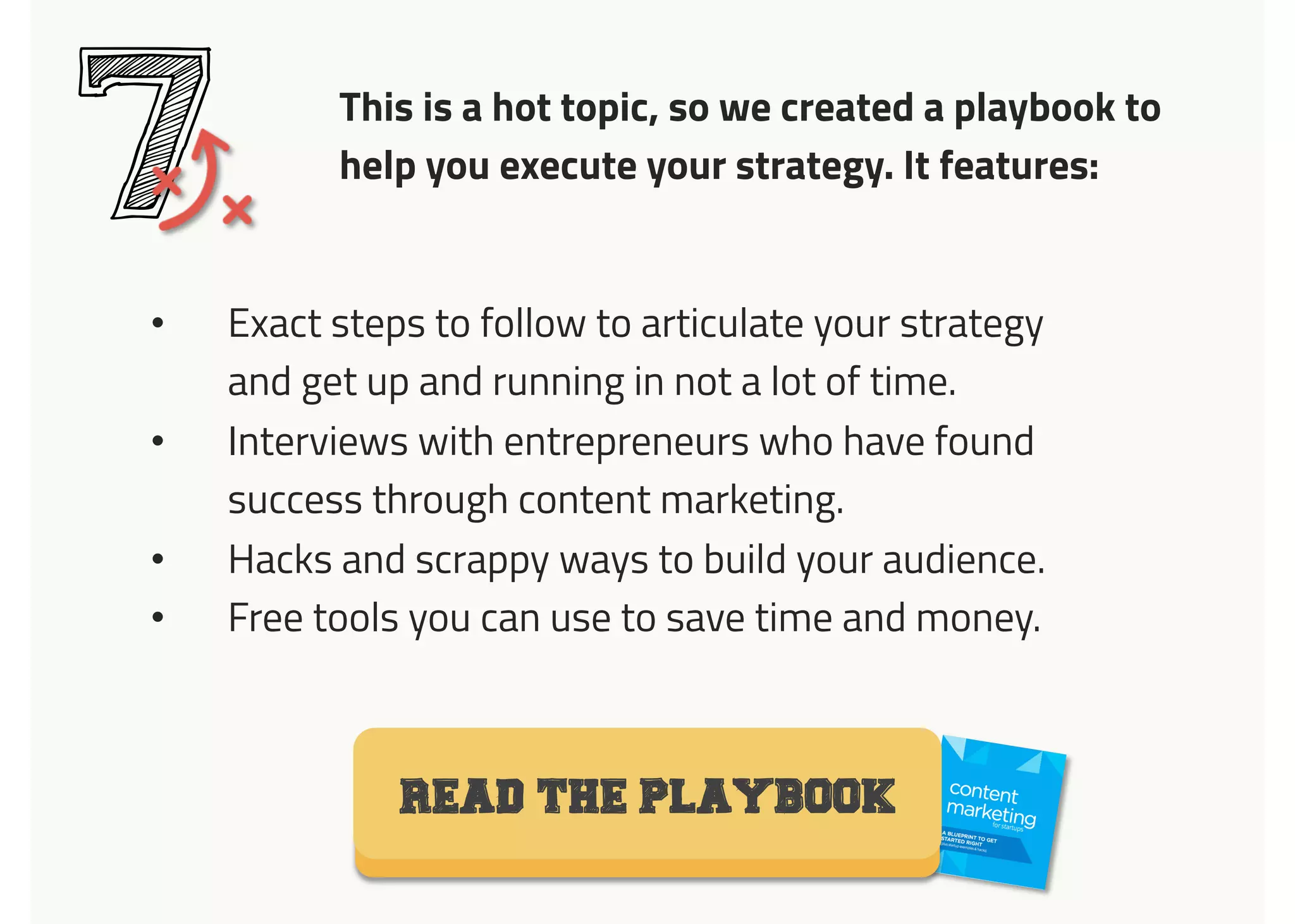 This is a hot topic, so we created a playbook to
help you execute your strategy. It features:
7•  Exact steps to follow to articulate your strategy
and get up and running in not a lot of time.
•  Interviews with entrepreneurs who have found
success through content marketing.
•  Hacks and scrappy ways to build your audience.
•  Free tools you can use to save time and money.
READ THE PLAYBOOK
 