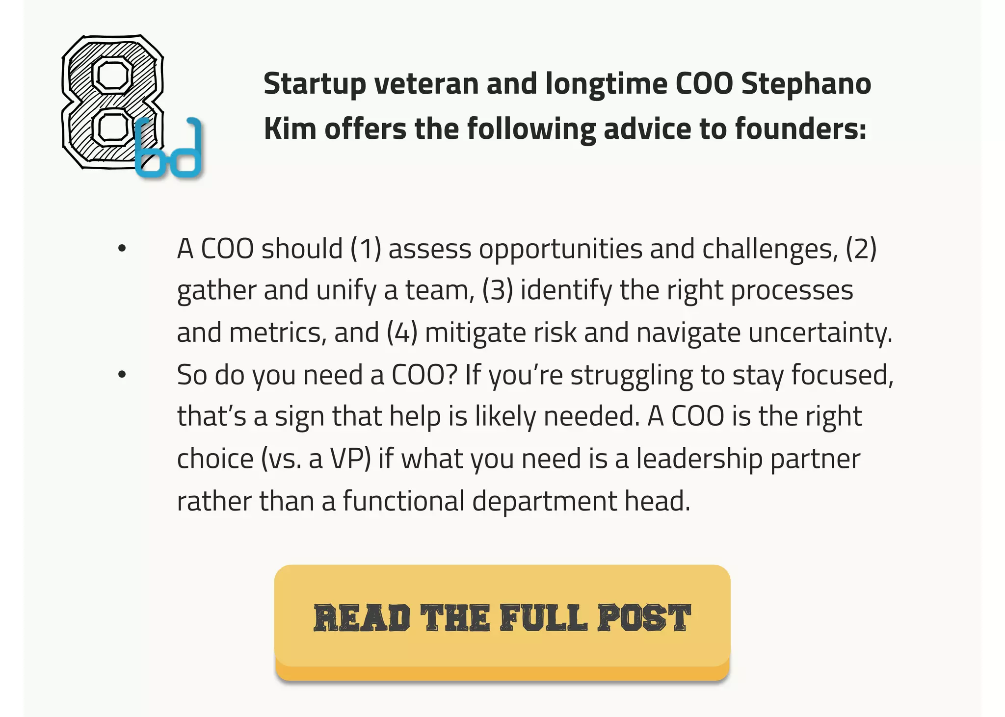 Startup veteran and longtime COO Stephano
Kim offers the following advice to founders:
8•  A COO should (1) assess opportunities and challenges, (2)
gather and unify a team, (3) identify the right processes
and metrics, and (4) mitigate risk and navigate uncertainty.
•  So do you need a COO? If you’re struggling to stay focused,
that’s a sign that help is likely needed. A COO is the right
choice (vs. a VP) if what you need is a leadership partner
rather than a functional department head.
READ THE FULL POST
 