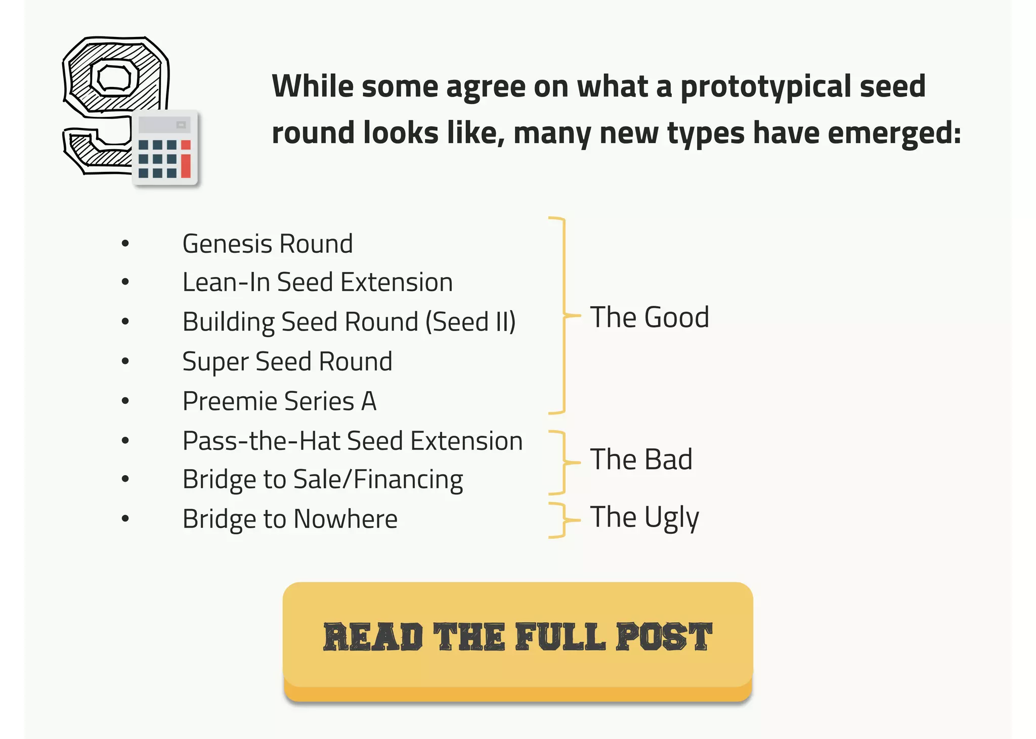 9 While some agree on what a prototypical seed
round looks like, many new types have emerged:
READ THE FULL POST
•  Genesis Round
•  Lean-In Seed Extension
•  Building Seed Round (Seed II)
•  Super Seed Round
•  Preemie Series A
•  Pass-the-Hat Seed Extension
•  Bridge to Sale/Financing
•  Bridge to Nowhere
The Good	
  
The Bad	
  
The Ugly	
  
 