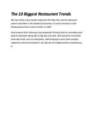 The 10 Biggest Restaurant Trends
We may still be a few months away from the New Year, but for restaurant
owners and others in the foodservice business, it's never too early to start
thinking about how to cater to diners in 2015.
Food research firm Technomic has pinpointed 10 trends that its consultants and
experts anticipate taking off in a big way next year. 2015 promises to continue
some old trends, such as small plates, while bringing in some fresh concepts
shaped not only by Generation Y, but also the teen digital natives of Generation
Z.
 