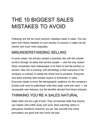 THE 10 BIGGEST SALES
MISTAKES TO AVOID
Following are the ten most common mistakes made in sales. You can
learn from these mistakes so your journey to success in sales can be
shorter and much more enjoyable.
MISUNDERSTANDING SELLING
In some cases, the primary contact a business has with the outside
world is through its sales and service people — and the only reason
those companies have salespeople is for them to sell the product or
service. How this is evolving with technology is that everyone in the
company is involved in selling the brand and its products. Everyone
who does anything that touches buyers is technically in sales.
Everyone needs to know the demographic audience for the company’s
product and work to understand what they really want and need — not
necessarily new features, but the benefits derived from those features.
THINKING YOU’RE A SALES NATURAL
Sales skills are not a gift of birth. They are learned skills that anyone
can master with a little study and work. Start watching others in
persuasive situations wherever you go. Ask yourself why some
persuaders are good and why some are bad.
 