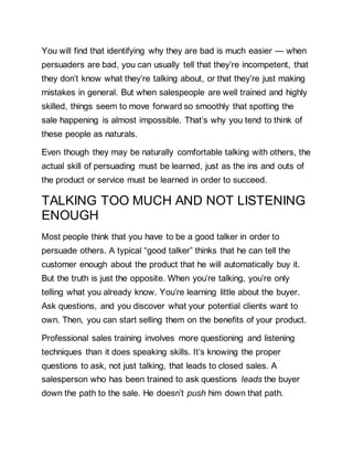 You will find that identifying why they are bad is much easier — when
persuaders are bad, you can usually tell that they’re incompetent, that
they don’t know what they’re talking about, or that they’re just making
mistakes in general. But when salespeople are well trained and highly
skilled, things seem to move forward so smoothly that spotting the
sale happening is almost impossible. That’s why you tend to think of
these people as naturals.
Even though they may be naturally comfortable talking with others, the
actual skill of persuading must be learned, just as the ins and outs of
the product or service must be learned in order to succeed.
TALKING TOO MUCH AND NOT LISTENING
ENOUGH
Most people think that you have to be a good talker in order to
persuade others. A typical “good talker” thinks that he can tell the
customer enough about the product that he will automatically buy it.
But the truth is just the opposite. When you’re talking, you’re only
telling what you already know. You’re learning little about the buyer.
Ask questions, and you discover what your potential clients want to
own. Then, you can start selling them on the benefits of your product.
Professional sales training involves more questioning and listening
techniques than it does speaking skills. It’s knowing the proper
questions to ask, not just talking, that leads to closed sales. A
salesperson who has been trained to ask questions leads the buyer
down the path to the sale. He doesn’t push him down that path.
 