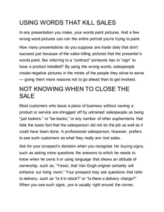 USING WORDS THAT KILL SALES
In any presentation you make, your words paint pictures. And a few
wrong word pictures can ruin the entire portrait you’re trying to paint.
How many presentations do you suppose are made daily that don’t
succeed just because of the sales‐killing pictures that the presenter’s
words paint, like referring to a “contract” someone has to “sign” to
have a product installed? By using the wrong words, salespeople
create negative pictures in the minds of the people they strive to serve
— giving them more reasons not to go ahead than to get involved.
NOT KNOWING WHEN TO CLOSE THE
SALE
Most customers who leave a place of business without owning a
product or service are shrugged off by untrained salespeople as being
“just lookers.” or “be‐backs,” or any number of other euphemisms that
hide the basic fact that the salesperson did not do the job as well as it
could have been done. A professional salesperson, however, prefers
to see such customers as what they really are: lost sales.
Ask for your prospect’s decision when you recognize his buying signs,
such as asking more questions the answers to which he needs to
know when he owns it or using language that shows an attitude of
ownership, such as, “Yessir, that Van Gogh original certainly will
enhance our living room.” Your prospect may ask questions that refer
to delivery, such as “Is it in stock?” or “Is there a delivery charge?”
When you see such signs, yes is usually right around the corner.
 