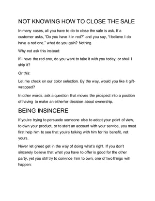 NOT KNOWING HOW TO CLOSE THE SALE
In many cases, all you have to do to close the sale is ask. If a
customer asks, “Do you have it in red?” and you say, “I believe I do
have a red one,” what do you gain? Nothing.
Why not ask this instead:
If I have the red one, do you want to take it with you today, or shall I
ship it?
Or this:
Let me check on our color selection. By the way, would you like it gift‐
wrapped?
In other words, ask a question that moves the prospect into a position
of having to make an either/or decision about ownership.
BEING INSINCERE
If you’re trying to persuade someone else to adopt your point of view,
to own your product, or to start an account with your service, you must
first help him to see that you’re talking with him for his benefit, not
yours.
Never let greed get in the way of doing what’s right. If you don’t
sincerely believe that what you have to offer is good for the other
party, yet you still try to convince him to own, one of two things will
happen:
 