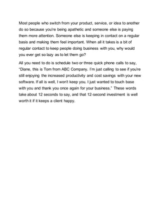 Most people who switch from your product, service, or idea to another
do so because you’re being apathetic and someone else is paying
them more attention. Someone else is keeping in contact on a regular
basis and making them feel important. When all it takes is a bit of
regular contact to keep people doing business with you, why would
you ever get so lazy as to let them go?
All you need to do is schedule two or three quick phone calls to say,
“Diane, this is Tom from ABC Company. I’m just calling to see if you’re
still enjoying the increased productivity and cost savings with your new
software. If all is well, I won’t keep you. I just wanted to touch base
with you and thank you once again for your business.” These words
take about 12 seconds to say, and that 12‐second investment is well
worth it if it keeps a client happy.
 