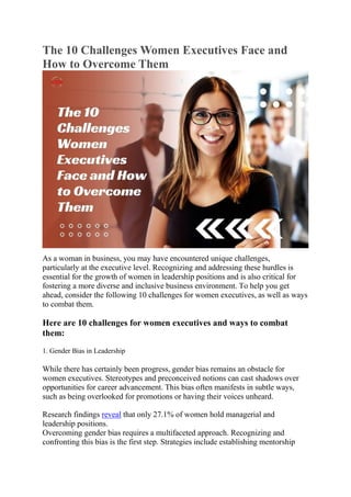 The 10 Challenges Women Executives Face and
How to Overcome Them
As a woman in business, you may have encountered unique challenges,
particularly at the executive level. Recognizing and addressing these hurdles is
essential for the growth of women in leadership positions and is also critical for
fostering a more diverse and inclusive business environment. To help you get
ahead, consider the following 10 challenges for women executives, as well as ways
to combat them.
Here are 10 challenges for women executives and ways to combat
them:
1. Gender Bias in Leadership
While there has certainly been progress, gender bias remains an obstacle for
women executives. Stereotypes and preconceived notions can cast shadows over
opportunities for career advancement. This bias often manifests in subtle ways,
such as being overlooked for promotions or having their voices unheard.
Research findings reveal that only 27.1% of women hold managerial and
leadership positions.
Overcoming gender bias requires a multifaceted approach. Recognizing and
confronting this bias is the first step. Strategies include establishing mentorship
 