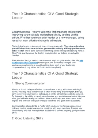 The 10 Characteristics Of A Good Strategic
Leader
Congratulations—you’ve taken the first important step toward
improving your strategic leadership skills by landing on this
article. Whether you’re a senior leader or a new manager, doing
research in an effort to change is admirable.
Strategic leadership is learned—it does not come naturally. Therefore, educating
yourself about the characteristics you want to embody will help you become a
better leader. We’ve done some deep thinking around strategic leadership here at
ClearPoint, and these are the top ten characteristics we believe are critical to
develop.
After you read through the top characteristics key for a good leader, take this free
leadership self assessment to learn your own leadership strengths and
weaknesses and receive a report breaking down each of your leadership
competencies (it only takes 10-15 minutes to complete!).
The 10 Characteristics Of A Good Strategic
Leader
1. Strong Communication
Without a doubt, being an effective communicator is a top attribute of a strategic
leader. You may have a clear vision of what you’re trying to accomplish, but if you
can’t convey it to your team or colleagues, it will be almost impossible to carry out.
By developing the ability to clearly describe what you want done and relate it to your
team, you will unite everyone’s efforts. More specifically, your team needs to be
aligned and on-board with your strategic objectives and goals to be successful.
Communication also extends to “softer skill” practices, like having an open-door
policy or holding regular one-on-one meetings with team members. Express your
vision clearly and then make yourself accessible to discuss anything going on in the
office.
2. Good Listening Skills
 