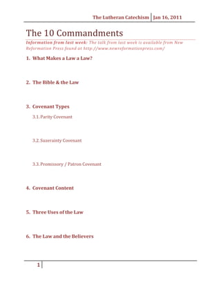 The 10 Commandments<br />Information from last week: The talk from last week is available from New Reformation Press found at http://www.newreformationpress.com/<br />What Makes a Law a Law?<br />The Bible & the Law<br />Covenant Types<br />Parity Covenant<br />Suzerainty Covenant<br />Promissory / Patron Covenant<br />Covenant Content<br />Three Uses of the Law<br />The Law and the Believers<br />The 10 Commandments<br />1st Commandment<br />2nd Commandment<br />3rd Commandment<br />4th Commandment<br />5th Commandment<br />6th Commandment<br />7th Commandment<br />8th Commandment<br />9th & 10th Commandment<br />