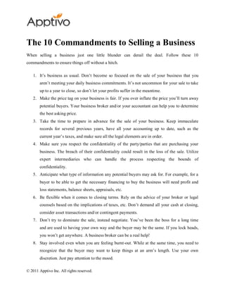 The 10 Commandments to Selling a Business
When selling a business just one little blunder can derail the deal. Follow these 10
commandments to ensure things off without a hitch.

    1. It’s business as usual. Don’t become so focused on the sale of your business that you
        aren’t meeting your daily business commitments. It’s not uncommon for your sale to take
        up to a year to close, so don’t let your profits suffer in the meantime.
    2. Make the price tag on your business is fair. If you over inflate the price you’ll turn away
        potential buyers. Your business broker and/or your accountant can help you to determine
        the best asking price.
    3. Take the time to prepare in advance for the sale of your business. Keep immaculate
        records for several previous years, have all your accounting up to date, such as the
        current year’s taxes, and make sure all the legal elements are in order.
    4. Make sure you respect the confidentiality of the party/parties that are purchasing your
        business. The breach of their confidentiality could result in the loss of the sale. Utilize
        expert intermediaries who can handle the process respecting the bounds of
        confidentiality.
    5. Anticipate what type of information any potential buyers may ask for. For example, for a
        buyer to be able to get the necessary financing to buy the business will need profit and
        loss statements, balance sheets, appraisals, etc.
    6. Be flexible when it comes to closing terms. Rely on the advice of your broker or legal
        counsels based on the implications of taxes, etc. Don’t demand all your cash at closing,
        consider asset transactions and/or contingent payments.
    7. Don’t try to dominate the sale, instead negotiate. You’ve been the boss for a long time
        and are used to having your own way and the buyer may be the same. If you lock heads,
        you won’t get anywhere. A business broker can be a real help!
    8. Stay involved even when you are feeling burnt-out. While at the same time, you need to
        recognize that the buyer may want to keep things at an arm’s length. Use your own
        discretion. Just pay attention to the mood.

© 2011 Apptivo Inc. All rights reserved.
 