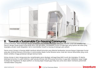 9 | 10 Cool Trends about Wetizenwww.inventure.id
8.	 Towards a Sustainable Co-housing Community
Seiring tumbuhnya kelas menengah dengan pendapatan yang semakin meningkat, kebutuhan memiliki rumah tak terelakkan lagi.
Namun, dengan harga properti yang setiap tahun naik gila-gilaan, mendapatkan hunian di lingkungan yang nyaman dan akses yang
terjangkau semakin susah didapatkan. Hal ini menimbulkan inisiatif co-housing di kalangan para wetizen.
Secara umum, konsep co-housing adalah membuat sebuah komunitas yang dibentuk berdasarkan rencana bangun-lingkungan-hunian
yang akan dinikmati bersama. Komunitas ini merencanakan klaster hunian bersama-sama, mulai dari mencari lahan/lokasi yang cocok,
desain arsitektur, hingga pendanaan (dengan bantuan bank).
Intinya, konsep ini akan mengurangi atau menghilangkan peran developer sehingga biaya lebih murah dan terjangkau. Di Jakarta,
beberapa komunitas ini sudah terbentuk, salah satunya diinisiasi oleh DFhousing. Komunitas ini juga telah melebarkan sayap hingga
Surabaya dan Yogyakarta. Ke depan platform co-housing dapat menjadi gaya hidup baru serta solusi dalam membantu pemerintah
memaksimalkan ruang kota.
 