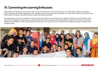 11 | 10 Cool Trends about Wetizenwww.inventure.id
10.	Connecting the Learning Enthusiasts
Selain bekerja, kini belajar pun bisa di mana saja, tak harus di sekolah atau institusi formal lainnya. Kini mulai banyak wetizen dari kalangan
profesional yang ingin berbagi pengetahuan atau pengalamannya. Banyak juga yang ingin belajar atau diajar. Kedua needs ini bisa dipertemukan
dalam platform berbagi tanpa sekat formalitas, dengan kemudahan teknologi.
Semangat berbagi inilah yang mengilhami berdirinya beberapa inisiatif komunitas belajar seperti Akademi Berbagi, Komunitas Memberi, Kelas
Inspirasi, dan sebagainya. Konsep kelasnya sangat sederhana dan efisien, pengumuman dan pendaftaran cukup melalui media sosial. Tempat
belajarnya memanfaatkan ruang-ruang yang luang di kafe atau kantor (sponsor). Semua serba efisien dan dijalankan dengan semangat social
entrepreneurship.
 