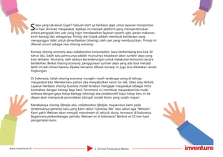 1 | 10 Cool Trends about Wetizenwww.inventure.id
Siapa yang tak kenal Gojek? Sebuah start-up berbasis apps untuk layanan transportasi
ini kian diminati masyarakat. Aplikasi ini menjadi platform yang mempertemukan
antara pengojek dan user yang ingin mendapatkan layanan seperti ojek, pesan makanan,
kirim barang dan sebagainya. Prinsip dari Gojek adalah membuat kendaraan yang
menganggur (idle) untuk dimanfaatkan (sharing) oleh user yang membutuhkan. Prinsip ini
dikenal umum sebagai new sharing economy.
Konsep sharing economy atau collaborative consumption, baru berkembang kira-kira 10
tahun lalu. Salah satu pemicunya adalah munculnya kesadaran akan sumber daya yang
kian terbatas. Terutama, oleh adanya kecenderungan untuk melakukan konsumsi secara
berlebihan. Berkat sharing economy, penggunaan sumber daya yang ada bisa menjadi
lebih irit dan efisien karena dipakai bersama. Alhasil, konsep ini juga bisa dikatakan ramah
lingkungan.
Di Indonesia, istilah sharing economy mungkin masih terdengar asing di telinga
masyarakat kita. Mereka baru paham jika menyebutkan nama Go-Jek, Uber, atau Airbnb.
Layanan berbasis sharing business model tersebut mengajak masyarakat sebagai mitra
kontraktor dengan konsep bagi hasil. Fenomena ini membuat masyarakat kita mulai
terbiasa dengan gaya hidup berbagi (sharing) atau kolaboratif. Gaya hidup baru ini ke
depan akan memporak-porandakan (disrupt) model bisnis yang sudah mapan.
Merebaknya sharing lifestyle atau collaborative lifestyle, meyakinkan kami pada
terbentuknya generasi baru yang kami sebut “Generasi We” atau sebut saja “Wetizen”.
Kami yakin Wetizen akan menjadi mainstream di seluruh dunia, termasuk di Indonesia.
Bagaimana perkembangan perilaku Wetizen ini di Indonesia? Berikut ini 10 tren hasil
pengamatan kami.
 