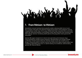 2 | 10 Cool Trends about Wetizenwww.inventure.id
1.	 From Metizen to Wetizen
Keserakahan manusia membuat dunia yang kita rasakan sekarang adalah dunia muram.
Bumi menjadi rusak parah, krisis ekonomi hingga perang terjadi karena keegoisan manusia
mengeksploitasi sumber daya. Hal ini yang menjadi dasar bagi masyarakat dunia untuk tidak
selfish lagi. Mulai ada kesadaran untuk berbagi sumber daya yang ada untuk membuat dunia
lebih baik lagi. Generasi mendatang adalah generasi We yang peduli, bukan generasi Me
yang selfish.
Generasi We segera menjadi tren di seluruh dunia tak terkecuali di Indonesia. Gaya
hidup berkolaborasi menjadi sesuatu yang keren. Menyelamatkan bumi dengan berbagi
sumberdaya menjadi sesuatu keharusan. Semakin banyak inovasi dan inisiatif muncul
dengan mengusung platform berbasis sharing. Dan Internet dan digital menjadi enabler bagi
merebaknya gelombang besar baru ini. Selamat datang di era kolaborasi, selamat datang
generasi We. Selamat Wetizen.
 