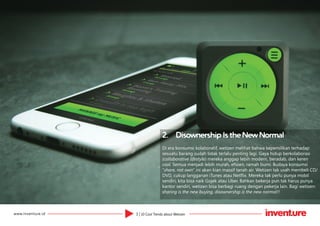 3 | 10 Cool Trends about Wetizenwww.inventure.id
2.	 Disownership Is the New Normal
Di era konsumsi kolaboratif, wetizen melihat bahwa kepemilikan terhadap
sesuatu barang sudah tidak terlalu penting lagi. Gaya hidup berkolaborasi
(collaborative lifestyle) mereka anggap lebih modern, beradab, dan keren
cool. Semua menjadi lebih murah, efisien, ramah bumi. Budaya konsumsi
“share, not own” ini akan kian massif tanah air. Wetizen tak usah membeli CD/
DVD, cukup langganan iTunes atau Netflix. Mereka tak perlu punya mobil
sendiri, kita bisa naik Gojek atau Uber. Bahkan bekerja pun tak harus punya
kantor sendiri, wetizen bisa berbagi ruang dengan pekerja lain. Bagi wetizen:
sharing is the new buying, disownership is the new normal!!
 