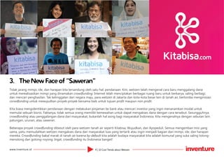 4 | 10 Cool Trends about Wetizenwww.inventure.id
3.	 The New Face of “Saweran”
Tidak jarang mimpi, ide, dan harapan kita tersandung oleh satu hal: pendanaan. Kini, wetizen telah mengenal cara baru menggalang dana
untuk merealisasikan mimpi yang dinamakan crowdfunding. Internet telah menciptakan berbagai ruang baru untuk berkarya, saling berbagi,
dan mencari penghasilan. Tak ketinggalan dari negara maju, para wetizen di Jakarta dan kota-kota besar lain di tanah air, berlomba menginisiasi
corwdfunding untuk mewujudkan proyek-proyek bersama baik untuk tujuan profit maupun non-profit.
Kita biasa mengidentikkan pendanaan dengan melakukan pinjaman ke bank atau mencari investor yang ingin menanamkan modal untuk
memulai sebuah bisnis. Faktanya, tidak semua orang memiliki kemewahan untuk dapat mengakses dana dengan cara tersebut. Sesungguhnya
crowdfunding atau penggalangan dana dari masyarakat, bukanlah hal asing bagi masyarakat Indonesia. Kita mengenalnya dengan sebutan lain:
patungan, urunan, atau saweran.
Beberapa proyek crowdfunding dibesut oleh para wetizen tanah air seperti Kitabisa, Wujudkan, dan Ayopeduli. Semua mengemban misi yang
sama, yaitu memudahkan wetizen mengakses dana dari masyarakat luas yang tertarik atau ingin menjadi bagian dari mimpi, ide, dan harapan
mereka. Crowdfunding bakal marak di tanah air karena by-default kita adalah budaya masyarakat kita adalah komunal yang suka saling tolong-
menolong dan gotong-royong. Ingat, crowdfunding itu Indonesia banget!
 