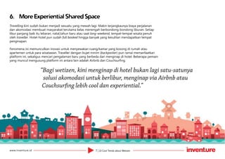 7 | 10 Cool Trends about Wetizenwww.inventure.id
6.	 More Experiential Shared Space
Travelling kini sudah bukan menjadi sesuatu yang mewah lagi. Makin terjangkaunya biaya perjalanan
dan akomodasi membuat masyarakat terutama kelas menengah berbondong-bondong liburan. Setiap
libur panjang baik itu lebaran, natal,tahun baru atau saat long-weekend, tempat-tempat wisata penuh
oleh traveller. Hotel-hotel pun sudah full booked hingga banyak yang kesulitan mendapatkan tempat
penginapan.
Fenomena ini memunculkan inovasi untuk menyewakan ruang/kamar yang kosong di rumah atau
apartemen untuk para wisatawan. Traveller dengan bujet minim (backpacker) pun ramai memanfaatkan
platform ini, sekaligus mencari pengalaman baru yang berbeda dari menginap di hotel. Beberapa pemain
yang muncul mengusung platform ini antara lain adalah Airbnb dan Couchsurfing.
“Bagi wetizen, kini menginap di hotel bukan lagi satu-satunya
solusi akomodasi untuk berlibur, menginap via Airbnb atau
Couchsurfing lebih cool dan experiential.”
 