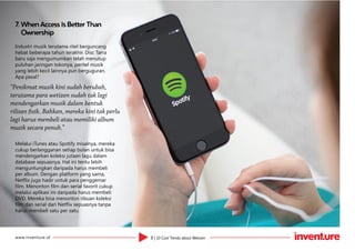 8 | 10 Cool Trends about Wetizenwww.inventure.id
7.	When Access Is Better Than
Ownership
Industri musik terutama ritel berguncang
hebat beberapa tahun terakhir. Disc Tarra
baru saja mengumumkan telah menutup
puluhan jaringan tokonya, peritel musik
yang lebih kecil lainnya pun berguguran.
Apa pasal?
Melalui iTunes atau Spotify misalnya, mereka
cukup berlangganan setiap bulan untuk bisa
mendengarkan koleksi jutaan lagu dalam
database sepuasnya. Hal ini tentu lebih
menguntungkan daripada harus membeli
per album. Dengan platform yang sama,
Netflix juga hadir untuk para penggemar
film. Menonton film dan serial favorit cukup
melalui aplikasi ini daripada harus membeli
DVD. Mereka bisa menonton ribuan koleksi
film dan serial dari Netflix sepuasnya tanpa
harus membeli satu per satu.
“Penikmat musik kini sudah berubah,
terutama para wetizen sudah tak lagi
mendengarkan musik dalam bentuk
rilisan fisik. Bahkan, mereka kini tak perlu
lagi harus membeli atau memiliki album
musik secara penuh.”
 