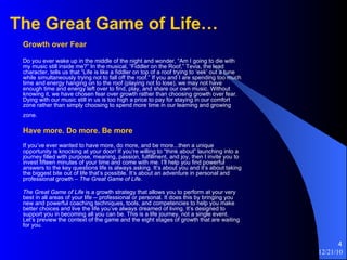 The Great Game of Life…   Growth over Fear   Do you ever wake up in the middle of the night and wonder, “Am I going to die with my music still inside me?” In the musical, “Fiddler on the Roof,” Tevia, the lead character, tells us that “Life is like a fiddler on top of a roof trying to ‘eek’ out a tune while simultaneously trying not to fall off the roof.” If you and I are spending too much time and energy hanging on to the roof (playing not to lose), we may not have enough time and energy left over to find, play, and share our own music. Without knowing it, we have chosen fear over growth rather than choosing growth over fear. Dying with our music still in us is too high a price to pay for staying in our comfort zone rather than simply choosing to spend more time in our learning and growing zone.   Have more. Do more. Be more   If you’ve ever wanted to have more, do more, and be more...then a unique opportunity is knocking at your door! If you’re willing to “think about” launching into a journey filled with purpose, meaning, passion, fulfillment, and joy, then I invite you to invest fifteen minutes of your time and come with me. I’ll help you find powerful answers to the key questions life is always asking. It’s about you and it’s about taking the biggest bite out of life that’s possible. It’s about an adventure in personal and professional growth –  The Great Game of Life. The Great Game of Life  is a growth strategy that allows you to perform at your very best in all areas of your life -- professional or personal. It does this by bringing you new and powerful coaching techniques, tools, and competencies to help you make better choices and live the life you’ve always dreamed of living. It’s designed to support you in becoming all you can be. This is a life journey, not a single event. Let’s preview the context of the game and the eight stages of growth that are waiting for you. 