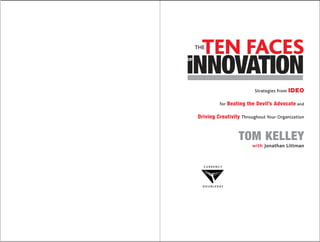 TEN FACES
     THE



INNOVATION
OF




                                 Strategies from   IDEO

                   for Beating the Devil’s Advocate and

     Driving Creativity Throughout Your Organization


                           TOM KELLEY
                                with Jonathan Littman



       CURRENCY




       D O U B L E DAY
 
