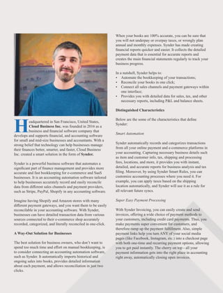 Headquartered in San Francisco, United States,
Cloud Business Inc. was founded in 2016 as a
business and ﬁnancial software company that
develops and supports ﬁnancial, and accounting software
for small and mid-size businesses and accountants. With a
strong belief that technology can help businesses manage
their ﬁnances better, smarter, and faster, Cloud Business
Inc. created a smart solution in the form of Synder.
Synder is a powerful business software that automates a
signiﬁcant part of ﬁnance management and provides more
accurate and fast bookkeeping for e-commerce and SaaS
businesses. It is an accounting automation software tailored
to help businesses accurately record and easily reconcile
data from diﬀerent sales channels and payment providers,
such as Stripe, PayPal, Shopify in any accounting software.
Imagine having Shopify and Amazon stores with many
diﬀerent payment gateways, and you want them to be easily
reconcilable in your accounting software. With Synder,
businesses can have detailed transaction data from various
sources connected to their e-commerce shop accurately
recorded, categorized, and literally reconciled in one-click.
A Way-Out Solution for Businesses
The best solution for business owners, who don’t want to
spend too much time and eﬀort on manual bookkeeping, is
to consider connecting an accounting automation software,
such as Synder. It automatically imports historical and
ongoing sales into books, provides detailed information
about each payment, and allows reconciliation in just two
clicks.
When your books are 100% accurate, you can be sure that
you will not underpay or overpay taxes, or wrongly plan
annual and monthly expenses. Synder has made creating
ﬁnancial reports quicker and easier. It collects the detailed
payment data that is essential for accurate reports and
creates the main ﬁnancial statements regularly to track your
business progress.
In a nutshell, Synder helps to:
Ÿ Automate the bookkeeping of your transactions;
Ÿ Reconcile your books in one click;
Ÿ Connect all sales channels and payment gateways within
one interface;
Ÿ Provides you with detailed data for sales, tax, and other
necessary reports, including P&L and balance sheets.
Distinguished Characteristics
Below are the some of the characteristics that deﬁne
Synder:
Smart Automation
Synder automatically records and categorizes transactions
from all your online payment and e-commerce platforms in
your accounting. Capturing necessary business details such
as item and customer info, tax, shipping and processing
fees, locations, and more, it provides you with instant,
detailed, and accurate reports for business analysis and tax
ﬁling. Moreover, by using Synder Smart Rules, you can
customize accounting processes where you need it. For
example, you can apply taxes based on the shipping
location automatically, and Synder will use it as a rule for
all relevant future syncs.
Super Easy Payment Processing
With Synder Invoicing, you can easily create and send
invoices, oﬀering a wide choice of payment methods to
your customers, including credit card payments. Thus, you
make payments super convenient for customers, and
therefore ramp up the payment fulﬁllment. Also, simple
payment links help you turn ANY of your social media
pages (like Facebook, Instagram, etc.) into a checkout page
with both one-time and recurring payment options, allowing
you to get paid instantly. The cherry on top - all your
payment information gets into the right place in accounting
right away, automatically closing open invoices.
 