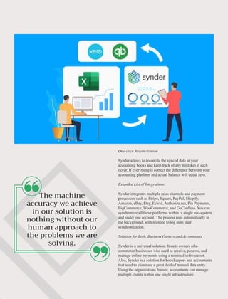 ‘‘ ‘‘
One-click Reconciliation
Synder allows to reconcile the synced data in your
accounting books and keep track of any mistakes if such
occur. If everything is correct the diﬀerence between your
accounting platform and actual balance will equal zero.
Extended List of Integrations
Synder integrates multiple sales channels and payment
processors such as Stripe, Square, PayPal, Shopify,
Amazon, eBay, Etsy, Ecwid, Authorize.net, Pin Payments,
BigCommerce, WooCommerce, and GoCardless. You can
synchronize all these platforms within a single eco-system
and under one account. The process runs automatically in
the background, with no need to log in to start
synchronization.
Solution for Both, Business Owners and Accountants
Synder is a universal solution. It suits owners of e-
commerce businesses who need to receive, process, and
manage online payments using a minimal software set.
Also, Synder is a solution for bookkeepers and accountants
that need to eliminate a great deal of manual data entry.
Using the organizations feature, accountants can manage
multiple clients within one single infrastructure.
 