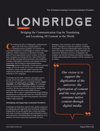 Bridging the Communication Gap by Translating
and Localizing All Content in the World
C
onnecting the dots or bridging the communication
gap is one of the most essential pillars of
expanding business globally. It is essential for
successful businesses to build bridges to connect with larger
audiences. Global expansion is at the heart of strategic
plans of most organizations to grow revenue. At the same
time, companies are leaning into the value of their brand
and with that, ensuring brand consistency and compliance;
creating a high quality, consistent cross-channel customer
experience; and focusing on digital transformation.
Lionbridge partners with brands to break barriers and build
bridges all over the world. For 25 years, it has helped
companies connect with their global customers and
employees by delivering translation and localization
solutions in 350+ languages.
Lionbridge has the skills, expertise, and global scale to
provide end-to-end support to help ﬁrms eﬃciently,
maximally, and quickly grow in multiple markets. Jaime
Punishill is the Chief Marketing Oﬃcer at Lionbridge.
Jaime is an innovative marketing, channel, and product
executive. He has a proven track record for ﬁnding blue
ocean strategies and delivering scalable business
operations. He is expert in operationalizing design thinking,
translating new concepts and trends into workable business
plans and operations, and delivering pragmatic innovation
within a large enterprise.
Redesigning and Supporting Localization Workﬂows
Lionbridge can help ﬁrms optimize their global experiences
by redesigning and supporting their localization workﬂows,
helping them set up and operate their content and digital
tech stack to produce multilingual and multimarket content
and experiences, and helping them leverage linguistic AI to
produce even more content and experiences for more
“ Our vision is to
support the
digitization of the
universe; the
digitization of content
and the way people
consume native
content through
digital media.
languages, more customers, more markets, on more
devices. Through its world-class platform, Lionbridge
orchestrates a network of passionate experts across the
globe who partner with brands to create culturally rich
experiences. Relentless in its love of linguistics, the
company uses the best of human and machine intelligence
to forge understanding that resonates with the customers of
its clients.
“
The 10 Fastest-Growing E-Commerce Solu on Providers
15
|
August 2021
www.insightssuccess.com
 