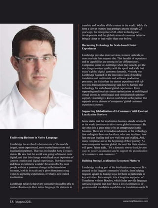 Facilitating Business in Native Language
Lionbridge has evolved to become one of the world's
largest, most experienced, most trusted translation and
localization partners. That was its founder Rory Cowan’s
vision. He saw that the world was going to become more
digital, and that this change would lead to an explosion of
content creation and digital experiences. But that content
and those experiences wouldn’t be accessible by most
people without a quantum change in the translation
business, both in its scale and a pivot from translating
words to capturing experiences, or what is now called
localization.
Lionbridge believes that every consumer should be able to
conduct business in their native language. Its vision is to
translate and localize all the content in the world. While it's
been a slower journey than perhaps anyone thought 25
years ago, the emergence of AI, other technological
developments and the globalization of consumer behavior
bring it closer to that reality than ever before.
Harnessing Technology for Scale-based Global
Experiences
Lionbridge provides more services, in more verticals, in
more markets than anyone else. That breadth of experience
and its capabilities are among its key diﬀerentiators.
Companies come to Lionbridge when they need to get the
exact target content quality with the speed and scale that
today’s global digital economy demands. Not only was
Lionbridge founded on the innovative idea of melding
translation and multimedia and software production
processes, but it also has the utmost experience with AI-
powered translation technology and how to harness that
technology for scale-based global experiences. From
supporting multimarket content optimization to multilingual
virtual events, to omnilingual and omnichannel customer
support, Lionbridge is known worldwide as the partner that
supports every element of companies’ global customer
experience journey.
Supporting Globalization of E-Commerce With Evolved
Localization Services
Jaime states that the localization business stands to beneﬁt
as the world continues to drive more global commerce. He
says that it is a great time to be an entrepreneur in this
business. There are tremendous advances in the technology
that undergirds how one localizes, what one localizes, how
fast one can localize and how well one can localize. And,
many companies are at the beginning of their journey. As
more companies become global, the need for their services
will grow. Jaime adds, “It’s a fantastic time to look for new
ways to power localization and to support the globalization
of e-commerce and commerce.”
Building Strong Localization Ecosystem Platform
Lionbridge is a key part of the localization ecosystem. It is
attuned to the linguist community’s health, from helping
linguists upskill to ﬁnding ways for them to participate in
key activities. For example, it is a longtime supporter of
Translators without Borders, which helps provide language
services in places that don’t have a lot of commercial or
governmental translation capabilities or translation assets. It
16 www.insightssuccess.com
| August 2021
 