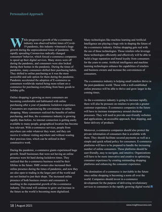 While progressive growth of the e-commerce
industry was observed before times of Covid-
19 pandemic, this industry witnessed a huge
growth during the unprecedented times of pandemic. The
rapidly spreading Coronavirus radically changed
consumers' behavior, which forced e-commerce companies
to speed up their digital services. Many stores were oﬀ
during the pandemic, and consumers were also locked
during their homes in the pandemic. During the times of
pandemic, many consumers shifted their purchasing habits.
They shifted to online purchasing as it was the most
accessible and safe option for them during the pandemic.
Pandemic accelerated the adoption of E-commerce as
consumers worldwide started being more reliant on e-
commerce for purchasing everything from basic goods to
holiday gifts.
Online shopping is growing as more consumers are
becoming comfortable and habituated with online
purchasing after a year of pandemic lockdown experience.
Consumers are experiencing the convenience in online
shopping. Many consumers realized the beneﬁts of online
purchasing, and thus, the e-commerce industry is growing
rapidly than before. As internet connection is getting easily
available to many people, geographical location has become
less relevant. With e-commerce services, people from
anywhere can order whatever they want, and they can
receive it without visiting anywhere and without wasting
their precious time, which can be utilized in their
constructive work.
During the pandemic, e-commerce giants experienced huge
growth. Small businesses that were not having an online
presence were hit hard during lockdown times. They
realized that the e-commerce business would be their
lifeline in the future. SME owners also increased their
online presence during the times of pandemic, and now they
are also open to trading in the larger part of the world and
are not limited to just their shops. The increased online
presence of both business owners and consumers is
resulting in the exponential growth of the e-commerce
industry. This trend will continue to grow and increase in
the future as the world is becoming more digitalized.
Many technologies like machine learning and Artiﬁcial
Intelligence are playing a huge role in shaping the future of
the e-commerce industry. Online shopping gets real with
the use of these technologies. Those retailers who leverage
these technologies eﬃciently and eﬀectively will be able to
build a huge reputation and brand loyalty from consumers
for the years to come. Artiﬁcial intelligence and machine
learning technologies enhance the capabilities of retailers
and business owners and increase the conveniences of
consumers.
The e-commerce industry is helping small retailers thrive in
the post-pandemic world. Those with a well-established
online presence will be able to thrive and grow larger in the
coming times.
As the e-commerce industry is going to increase rapidly,
there will also be pressure on retailers to provide a greater
customer experience. E-commerce companies in the future
will have to increase transparency around checkout
processes. They will need to provide user-friendly websites
and applications, an accessible approach, free shipping, and
faster delivery of products.
Moreover, e-commerce companies should also protect the
private information of consumers that is available with
them. They should facilitate secured payments as well as a
simple and quick refund policy for consumers. E-commerce
platforms will have to be prepared to handle the increasing
number of online consumers. These platforms should be
user-friendly, easy to navigate, and intuitive. Organizations
will have to be more innovative and creative in optimizing
consumer experience by creating outstanding shopping
platforms and enhancing the consumer experience.
The domination of e-commerce is inevitable in the future
since online shopping is becoming a norm all over the
world. Companies should invest in e-commerce
development for the purpose of delivering revolutionary
services to consumers in the rapidly growing digital world.
18 www.insightssuccess.com
Personalized Approach
| August 2021
 