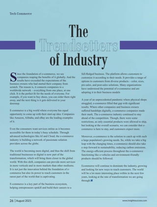 The
Trendsetters
of Industry
S
ince the foundation of e-commerce, we see
companies reaping the beneﬁts of it globally. And the
results have exceeded the expectations of the
business owners who had started their company from
scratch. The reason is, it connects companies to a
worldwide network – everything from one place, at one
click. It is the perfect ﬁt for the needs of everyone. For
example, if you want to buy shoes, you can order them right
away, and the next thing is it gets delivered to your
doorstep.
E-commerce is a big world where everyone has equal
opportunity to come up with their start-up idea. Companies
like Amazon, Alibaba, and eBay are the leading examples
of it.
Even the consumers want services online as it becomes
accessible for them in today’s busy schedule. Through
advanced technologies like AI and Cloud, the e-commerce
industry is building a network of passionate solution
providers across the globe.
The world is becoming more digital, and thus the shift from
traditional businesses to digital is now part of the
transformation, which will bring them closer to the global
world. With this shift, companies can provide more services
in more verticals and in more markets than other mediums.
It is not just the innovation behind the foundation of e-
commerce but also its power to reach customers in the
rarest part of the world that is captivating.
E-commerce is a key part of the business ecosystem,
helping entrepreneurs upskill and build their careers to a
full-ﬂedged business. The platform allows customers to
customize it according to their needs. It provides a range of
options to customers from diverse products – color, sizes,
pre-sales, and post-sales solutions. Many organizations
have understood the potential of e-commerce and are
adopting it in their business models
A year of an unprecedented pandemic where physical shops
struggled, e-commerce ﬁlled that gap with signiﬁcant
results. Where other companies and business owners
suﬀered hardships digitally, e-commerce companies made
their mark. The e-commerce industry continued to stay
ahead of the competition. Though, there were some
restrictions, as only essential products were allowed to ship,
but looking at the overall scenario, we can consider that e-
commerce is here to stay, and customers expect more.
Moreover, e-commerce is the solution to catch up with such
a large population's growing needs. So, while we take a big
leap with the changing times, e-commerce should also take
a step forward in sustainability, reducing carbon emissions.
The energy-eﬃcient process throughout the e-commerce
functioning like e-vehicles and environment-friendly
products should be followed.
Ecommerce will continue to dominate the industry, growing
and looking for new ways to reach customers. The world
will be a lot more interesting place within in the next few
years, looking at the rate of transformation we are going
through.
26 www.insightssuccess.com
Tech Commerce
| August 2021
 