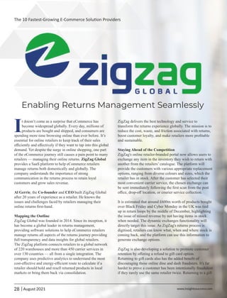 Enabling Returns Management Seamlessly
It doesn’t come as a surprise that eCommerce has
become widespread globally. Every day, millions of
products are bought and shipped, and consumers are
spending more time browsing online than ever before. It’s
essential for online retailers to keep track of their sales
eﬃciently and eﬀectively if they want to tap into this global
demand. Yet despite the surge in online shopping, one part
of the eCommerce journey still causes a pain point to many
retailers — managing their online returns. ZigZag Global
provides a SaaS platform to help eCommerce retailers
manage returns both domestically and globally. The
company understands the importance of strong
communication in the returns process to retain loyal
customers and grow sales revenue.
Al Gerrie, the Co-founder and CEO built ZigZag Global
after 20 years of experience as a retailer. He knows the
issues and challenges faced by retailers managing their
online returns ﬁrst-hand.
Mapping the Outline
ZigZag Global was founded in 2014. Since its inception, it
has become a global leader in returns management,
providing software solutions to help eCommerce retailers
manage returns all aspects of the returns journey providing
full transparency and data insights for global retailers.
The ZigZag platform connects retailers to a global network
of 220 warehouses and more than 450 carrier services in
over 130 countries — all from a single integration. The
company uses predictive analytics to understand the most
cost-eﬀective and energy-eﬃcient route to calculate if a
retailer should hold and resell returned products in local
markets or bring them back via consolidation.
ZigZag delivers the best technology and service to
transform the returns experience globally. The mission is to
reduce the cost, waste, and friction associated with returns,
boost customer loyalty, and make retailers more proﬁtable
and sustainable.
Staying Ahead of the Competition
ZigZag's online retailer-branded portal now allows users to
exchange any item in the inventory they wish to return with
another from the retailers’ catalogue. The platform will
provide the customers with various appropriate replacement
options, ranging from diverse colours and sizes, which the
retailer has in stock. After the customer has selected their
most convenient carrier service, the chosen exchange can
be sent immediately following the ﬁrst scan from the post
oﬃce, drop-oﬀ location, or courier service collection.
It is estimated that around £600m worth of products bought
over Black Friday and Cyber Monday in the UK was tied
up in return loops by the middle of December, highlighting
the issue of missed revenue by not having items in stock
when needed. The dynamic exchanges functionality will
directly target this issue. As ZigZag's returns process is
digitised, retailers can know what, when and where stock is
coming back, and the platform can use this information to
generate exchange options.
ZigZag is also developing a solution to promote customer
retention by oﬀering a refund to gift card option.
Returning to gift cards also has the added beneﬁt of
discouraging those online dine and dash fraudsters. It's far
harder to prove a customer has been intentionally fraudulent
if they rarely use the same retailer twice. Returning to a gift
28 www.insightssuccess.com
The 10 Fastest-Growing E-Commerce Solu on Providers
| August 2021
 