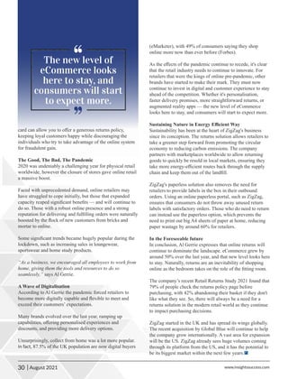 card can allow you to oﬀer a generous returns policy,
keeping loyal customers happy while discouraging the
individuals who try to take advantage of the online system
for fraudulent gain.
The Good, The Bad, The Pandemic
2020 was undeniably a challenging year for physical retail
worldwide, however the closure of stores gave online retail
a massive boost.
Faced with unprecedented demand, online retailers may
have struggled to cope initially, but those that expanded
capacity reaped signiﬁcant beneﬁts — and will continue to
do so. Those with a robust online presence and a strong
reputation for delivering and fulﬁlling orders were naturally
boosted by the ﬂock of new customers from bricks and
mortar to online.
Some signiﬁcant trends became hugely popular during the
lockdown, such as increasing sales in loungewear,
sportswear and home study products.
“As a business, we encouraged all employees to work from
home, giving them the tools and resources to do so
seamlessly,” says Al Gerrie.
A Wave of Digitalisation
According to Al Gerrie the pandemic forced retailers to
become more digitally capable and ﬂexible to meet and
exceed their customers’ expectations.
Many brands evolved over the last year, ramping up
capabilities, oﬀering personalised experiences and
discounts, and providing more delivery options.
Unsurprisingly, collect from home was a lot more popular.
In fact, 87.5% of the UK population are now digital buyers
(eMarketer), with 49% of consumers saying they shop
online more now than ever before (Forbes).
As the eﬀects of the pandemic continue to recede, it's clear
that the retail industry needs to continue to innovate. For
retailers that were the kings of online pre-pandemic, other
brands have started to make their mark. They must now
continue to invest in digital and customer experience to stay
ahead of the competition. Whether it's personalisation,
faster delivery promises, more straightforward returns, or
augmented reality apps — the new level of eCommerce
looks here to stay, and consumers will start to expect more.
Sustaining Nature in Energy Eﬃcient Way
Sustainability has been at the heart of ZigZag's business
since its conception. The returns solution allows retailers to
take a greener step forward from promoting the circular
economy to reducing carbon emissions. The company
partners with marketplaces worldwide to allow returning
goods to quickly be resold in local markets, ensuring they
take more energy-eﬃcient routes back through the supply
chain and keep them out of the landﬁll.
ZigZag's paperless solution also removes the need for
retailers to provide labels in the box in their outbound
orders. Using an online paperless portal, such as ZigZag,
ensures that consumers do not throw away unused return
labels with satisfactory orders. Those who do need to return
can instead use the paperless option, which prevents the
need to print out big A4 sheets of paper at home, reducing
paper wastage by around 60% for retailers.
In the Foreseeable future
In conclusion, Al Gerrie expresses that online returns will
continue to dominate the landscape. eCommerce grew by
around 50% over the last year, and that new level looks here
to stay. Naturally, returns are an inevitability of shopping
online as the bedroom takes on the role of the ﬁtting room.
The company’s recent Retail Returns Study 2021 found that
79% of people check the returns policy page before
purchasing, with 42% abandoning their basket if they don't
like what they see. So, there will always be a need for a
returns solution in the modern retail world as they continue
to impact purchasing decisions.
ZigZag started in the UK and has spread its wings globally.
The recent acquisition by Global Blue will continue to help
the company grow internationally. A vast area for expansion
will be the US. ZigZag already sees huge volumes coming
through its platform from the US, and it has the potential to
be its biggest market within the next few years.
30 www.insightssuccess.com
| August 2021
 