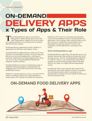 ON-DEMAND
DELIVERY APPS
x Types of Apps & Their Role
he on-demand delivery app is a new business
Toﬀering that is rapidly gaining traction across the
world. Entrepreneurs compete all over the world to
give nonstop solutions for any doorstep service using the
app built for their company.
On-demand delivery applications provide a plethora of
opportunities for both users and company owners.
On-demand delivery applications have made our life easier
and more convenient than ever before. For quite some time,
they have served as the foundation for a wide range of
businesses ranging from taxi dispatch applications to home
care services. So, we'll go through their fundamental
categories, beneﬁts, and more.
On-demand delivery services are experiencing a surge in
popularity. During the pandemic, on-demand delivery
companies such as Uber, Bolt, and Lyft have more than
doubled their revenue.
Platform-to-consumer delivery revenue is currently $70,741
million, according to Statista.com. Experts predicted a
yearly increase of 8.2 percent even before the coronavirus.
People have 24/7 access to a wide range of professional
services and commodities because of on-demand delivery
applications. Food, clothing, maids, and dog walkers are all
just a click away. Furthermore, user penetration of on-
demand delivery apps has reached 9.5 percent, and
expenditure on these applications is increasing across
sectors.
What Is On-Demand Delivery App?
On-Demand Delivery App refers to the app that serves as an
interface between the client and the service provider for all
doorstep services. The term "on-demand delivery platform"
or "software" refers to a set of technologies that enables a
company to accept an online purchase and provide rapid
delivery of its items via a highly eﬃcient transportation
system.
It enables the client to sign up for the app, search for the
desired goods, pay online, and place an order. The program
then starts processing the order by searching for and
matching delivery persons who can complete the delivery in
the lowest amount of time.
32 www.insightssuccess.com
Leader’s Viewpoint
| August 2021
 