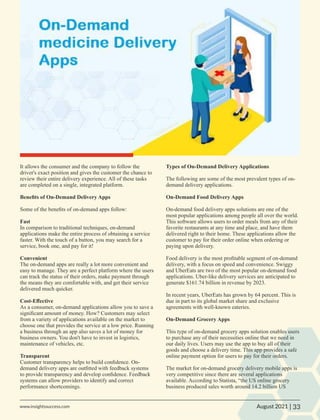 It allows the consumer and the company to follow the
driver's exact position and gives the customer the chance to
review their entire delivery experience. All of these tasks
are completed on a single, integrated platform.
Beneﬁts of On-Demand Delivery Apps
Some of the beneﬁts of on-demand apps follow:
Fast
In comparison to traditional techniques, on-demand
applications make the entire process of obtaining a service
faster. With the touch of a button, you may search for a
service, book one, and pay for it!
Convenient
The on-demand apps are really a lot more convenient and
easy to manage. They are a perfect platform where the users
can track the status of their orders, make payment through
the means they are comfortable with, and get their service
delivered much quicker.
Cost-Eﬀective
As a consumer, on-demand applications allow you to save a
signiﬁcant amount of money. How? Customers may select
from a variety of applications available on the market to
choose one that provides the service at a low price. Running
a business through an app also saves a lot of money for
business owners. You don't have to invest in logistics,
maintenance of vehicles, etc.
Transparent
Customer transparency helps to build conﬁdence. On-
demand delivery apps are outﬁtted with feedback systems
to provide transparency and develop conﬁdence. Feedback
systems can allow providers to identify and correct
performance shortcomings.
Types of On-Demand Delivery Applications
The following are some of the most prevalent types of on-
demand delivery applications.
On-Demand Food Delivery Apps
On-demand food delivery apps solutions are one of the
most popular applications among people all over the world.
This software allows users to order meals from any of their
favorite restaurants at any time and place, and have them
delivered right to their home. These applications allow the
customer to pay for their order online when ordering or
paying upon delivery.
Food delivery is the most proﬁtable segment of on-demand
delivery, with a focus on speed and convenience. Swiggy
and UberEats are two of the most popular on-demand food
applications. Uber-like delivery services are anticipated to
generate $161.74 billion in revenue by 2023.
In recent years, UberEats has grown by 64 percent. This is
due in part to its global market share and exclusive
agreements with well-known eateries.
On-Demand Grocery Apps
This type of on-demand grocery apps solution enables users
to purchase any of their necessities online that we need in
our daily lives. Users may use the app to buy all of their
goods and choose a delivery time. This app provides a safe
online payment option for users to pay for their orders.
The market for on-demand grocery delivery mobile apps is
very competitive since there are several applications
available. According to Statista, “the US online grocery
business produced sales worth around 14.2 billion US
33
www.insightssuccess.com |
August 2021
 