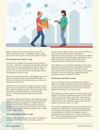 dollars in 2019, with revenues expected to reach 29.7
billion US dollars by 2021.” According to CNBC, online
grocery sales will account for 20% of the industry by 2025.
On-Demand Courier Delivery Apps
Customers may schedule their package or parcel delivery
slot with a single click, to be picked up and safely delivered
to the receiver, using on-demand parcel delivery apps. The
software has user-friendly features and simpliﬁes parcel
delivery. You can track and deliver your packages with an
on-demand parcel delivery app.
However, not all package delivery apps operate in the same
manner. Dig deep into the operations of DPD, FedEx, or
Uber to see how they diﬀer. Each model has its own set of
implications and beneﬁts.
FedEx is the most well-known example of a postal courier
app. They rely signiﬁcantly on mobile applications to keep
their operations running smoothly. They are capable of real-
time tracking and administration, even for same-day
delivery. A unique admin panel adds to the numerous
beneﬁts.
According to Research and Markets, the worldwide courier,
express, and parcel (CEP) market reached $330.4 billion in
2019 and is expected to expand at a CAGR of about 6%
between 2020 and 2025. CEP ﬁrms employ business-to-
business, business-to-customer, and customer-to-customer
(C2C) business models, which they combine with a variety
of value-added services.
On-Demand medicine Delivery Apps
Customers may order medicines from their local pharmacy
and have them delivered within a few hours using on-
demand medicine delivery apps. Apps such as PillPack, an
American online pharmacy and a subsidiary of
Amazon.com, allow consumers to submit their prescriptions
online and purchase their medications appropriately. It also
allows consumers to arrange monthly deliveries of
medications based on their medical requirements.
The e-pharmacy sector had been suﬀering in several areas,
but Covid-19 boosted the ﬁtness and healthcare industries
signiﬁcantly. Online pharmacy systems have seen an
exponential increase in demand. According to Zion Industry
Research, by the end of 2025, the e-pharmacy market
would have grown to USD 107.53 billion.
On-Demand cargo Delivery Apps
Uber for Trucking and other on-demand Cargo delivery
applications enable immediate provisioning of products and
services among the diﬀerent accessible service industries.
Logistics and the freight sector are ready for "Uber-like"
upheaval with rising costs in the economy.
On-demand cargo delivery apps are becoming increasingly
popular. These delivery applications connect clients with a
variety of service providers, making life easier and more
comfortable for them. These applications, which are now
ruling the market, are incredibly simple to use, much like
renting a cab, private vehicle, or a bike.
The freight or trucking business in the United States is now
valued at over $800 billion. Trucks are the most popular
form of cargo transportation, accounting for 84 percent of
overall freight costs. By 2027, the number of goods
transported by the trucking sector will have increased by
27%. The ATA also predicts that overall freight tonnage will
rise by 35% between 2016 and 2027.
34 www.insightssuccess.com
| August 2021
 