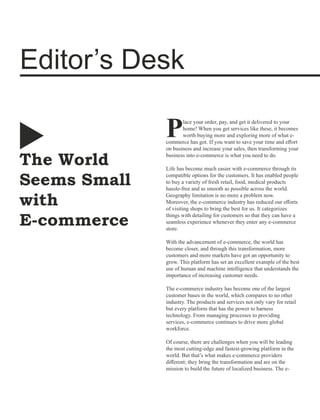The World
Seems Small
with
E-commerce
Editor’s Desk
lace your order, pay, and get it delivered to your
Phome! When you get services like these, it becomes
worth buying more and exploring more of what e-
commerce has got. If you want to save your time and eﬀort
on business and increase your sales, then transforming your
business into e-commerce is what you need to do.
Life has become much easier with e-commerce through its
compatible options for the customers. It has enabled people
to buy a variety of fresh retail, food, medical products
hassle-free and as smooth as possible across the world.
Geography limitation is no more a problem now.
Moreover, the e-commerce industry has reduced our eﬀorts
of visiting shops to bring the best for us. It categorizes
things with detailing for customers so that they can have a
seamless experience whenever they enter any e-commerce
store.
With the advancement of e-commerce, the world has
become closer, and through this transformation, more
customers and more markets have got an opportunity to
grow. This platform has set an excellent example of the best
use of human and machine intelligence that understands the
importance of increasing customer needs.
The e-commerce industry has become one of the largest
customer bases in the world, which compares to no other
industry. The products and services not only vary for retail
but every platform that has the power to harness
technology. From managing processes to providing
services, e-commerce continues to drive more global
workforce.
Of course, there are challenges when you will be leading
the most cutting-edge and fastest-growing platform in the
world. But that’s what makes e-commerce providers
diﬀerent; they bring the transformation and are on the
mission to build the future of localized business. The e-
 