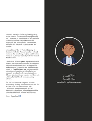 commerce industry is already expanding globally,
and the future of local businesses looks promising.
It is a great time for entrepreneurs to be a part of the
e-commerce business. The opportunities are
tremendous, and more and more companies are
beginning their journey in e-commerce and are
growing.
In this edition of The 10 Fastest-Growing E-
Commerce Solution Providers, we have enlisted
businesses that are oﬀering a helping hand to online
businesses to grow exponentially with their state-of-
the-art solutions.
On the cover, we have Synder, a powerful business
software that automates a signiﬁcant part of ﬁnance
management and provides more accurate and fast
bookkeeping for e-commerce and SaaS businesses,
created by Cloud Business Inc. It is an accounting
automation software tailored to help businesses
accurately record and easily reconcile data from
diﬀerent sales channels and payment providers, such
as Stripe, PayPal, Shopify in any accounting
software.
You will ﬁnd more such companies and their
revolutionary oﬀerings in this edition. With that said,
we come to the end of this editorial note.
Lastly, do not miss going through the CxO
standpoints written by the industry experts and the
creative articles by our in-house editorial team.
Have a Happy Read!
sourabh@insightssuccess.com
Sourabh More
 