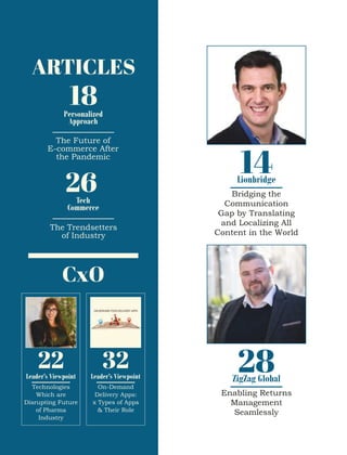 18
ARTICLES
Personalized
Approach
The Future of
E-commerce After
the Pandemic
26
Tech
Commerce
The Trendsetters
of Industry
CxO
14
Bridging the
Communication
Gap by Translating
and Localizing All
Content in the World
Lionbridge
22
Technologies
Which are
Disrupting Future
of Pharma
Industry
Leader’s Viewpoint
32
On-Demand
Delivery Apps:
x Types of Apps
& Their Role
Leader’s Viewpoint
28
Enabling Returns
Management
Seamlessly
ZigZag Global
 